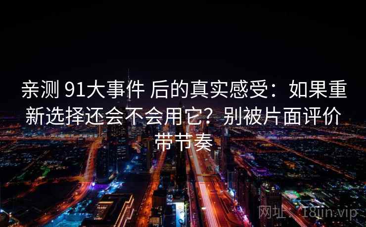 亲测 91大事件 后的真实感受:如果重新选择还会不会用它?别被片面评价带节奏 亲测 91大事件 后的真实感受:如果重新选择还会不会用它?别被片面评价带节奏