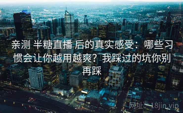 亲测 半糖直播 后的真实感受：哪些习惯会让你越用越爽？我踩过的坑你别再踩