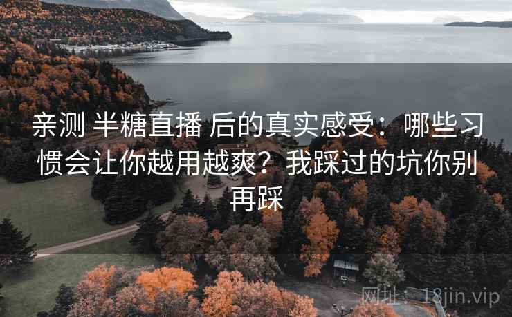 亲测 半糖直播 后的真实感受:哪些习惯会让你越用越爽?我踩过的坑你别再踩 亲测 半糖直播 后的真实感受:哪些习惯会让你越用越爽?我踩过的坑你别再踩