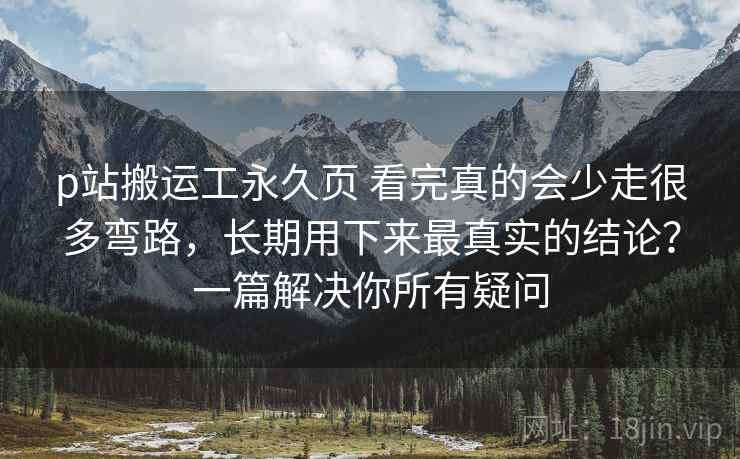p站搬运工永久页 看完真的会少走很多弯路，长期用下来最真实的结论？一篇解决你所有疑问
