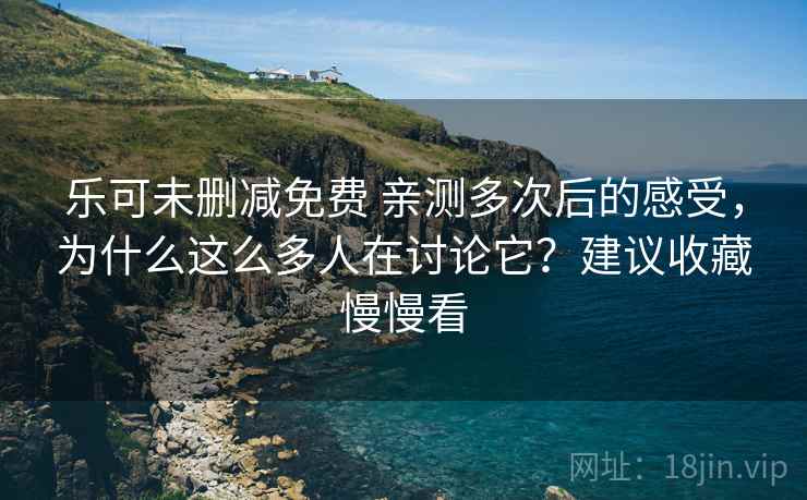 乐可未删减免费 亲测多次后的感受，为什么这么多人在讨论它？建议收藏慢慢看
