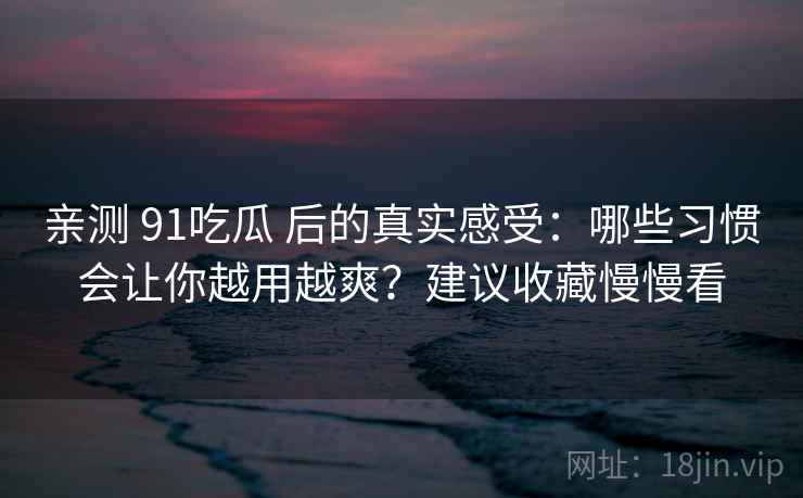 亲测 91吃瓜 后的真实感受：哪些习惯会让你越用越爽？建议收藏慢慢看