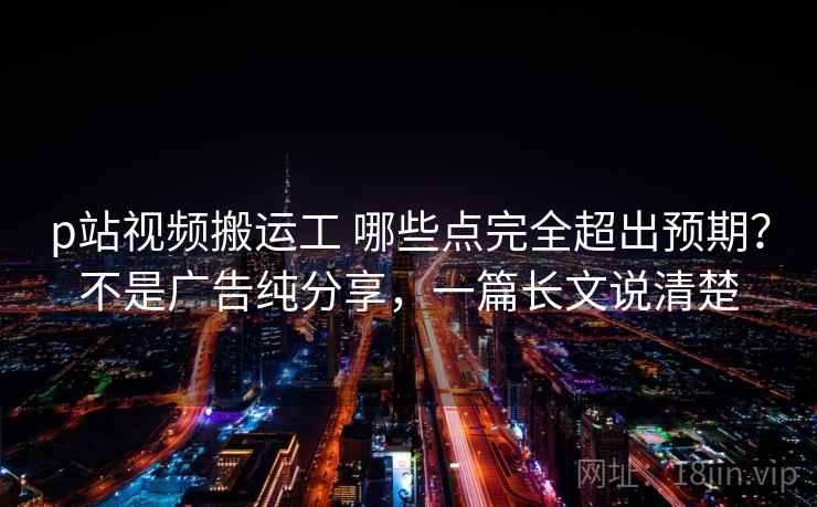 p站视频搬运工 哪些点完全超出预期？不是广告纯分享，一篇长文说清楚