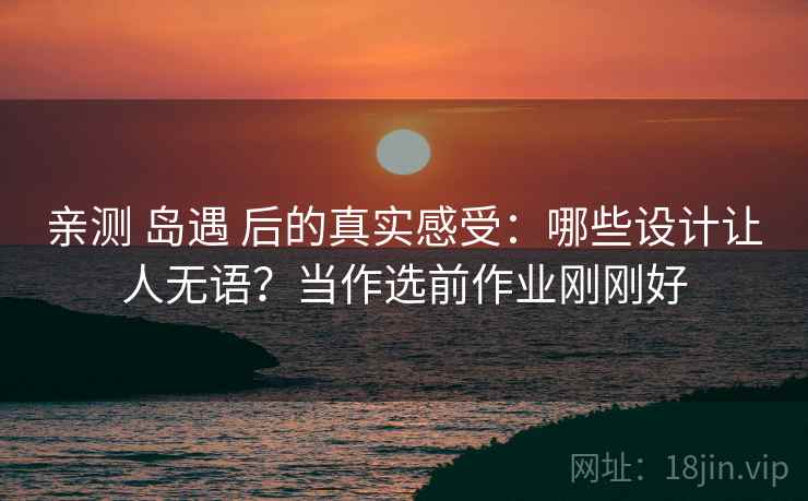 亲测 岛遇 后的真实感受：哪些设计让人无语？当作选前作业刚刚好