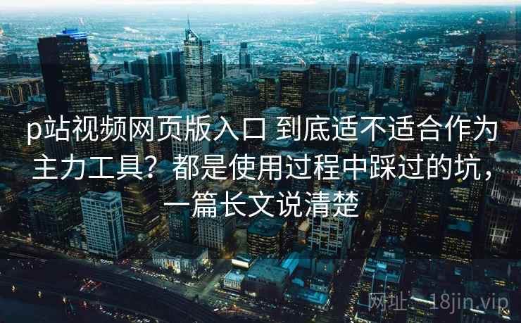 p站视频网页版入口 到底适不适合作为主力工具？都是使用过程中踩过的坑，一篇长文说清楚