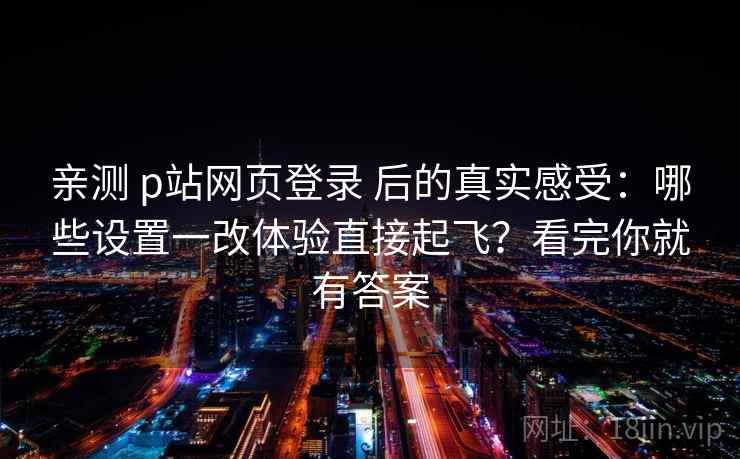 亲测 p站网页登录 后的真实感受：哪些设置一改体验直接起飞？看完你就有答案