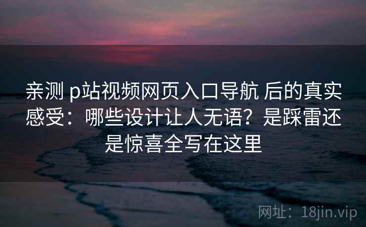 亲测 p站视频网页入口导航 后的真实感受：哪些设计让人无语？是踩雷还是惊喜全写在这里