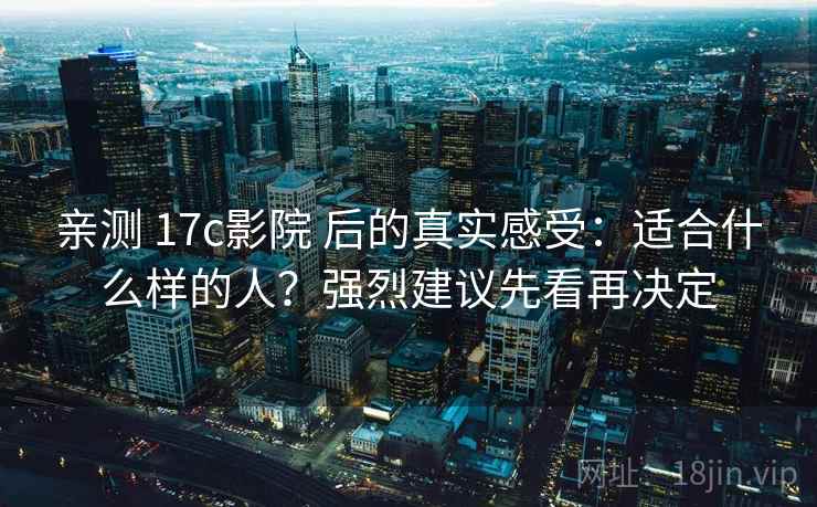 亲测 17c影院 后的真实感受：适合什么样的人？强烈建议先看再决定