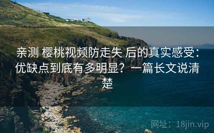 亲测 樱桃视频防走失 后的真实感受：优缺点到底有多明显？一篇长文说清楚