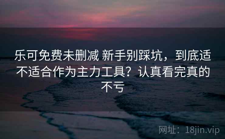 乐可免费未删减 新手别踩坑，到底适不适合作为主力工具？认真看完真的不亏