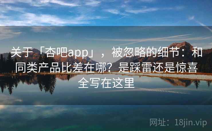 关于「杏吧app」，被忽略的细节：和同类产品比差在哪？是踩雷还是惊喜全写在这里