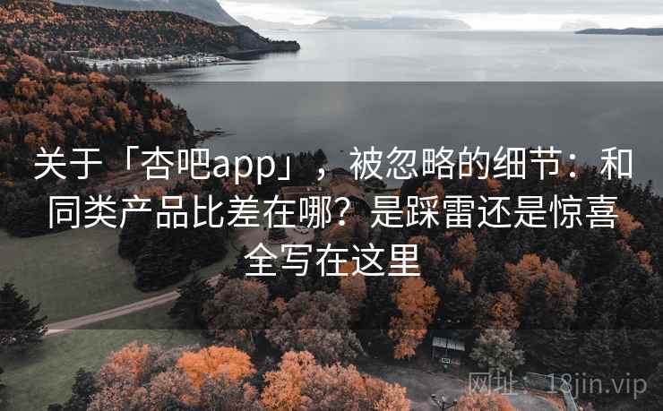 关于「杏吧app」，被忽略的细节：和同类产品比差在哪？是踩雷还是惊喜全写在这里