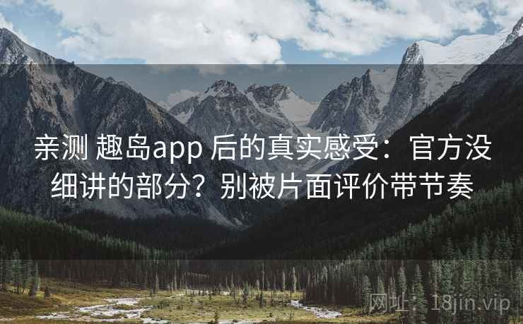 亲测 趣岛app 后的真实感受：官方没细讲的部分？别被片面评价带节奏
