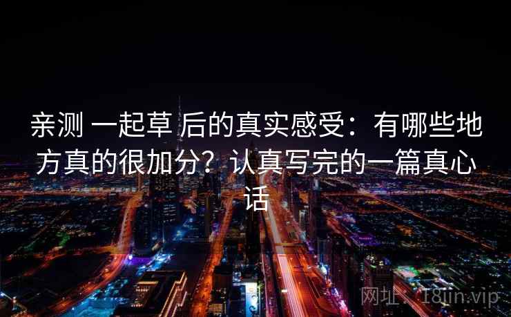 亲测 一起草 后的真实感受：有哪些地方真的很加分？认真写完的一篇真心话