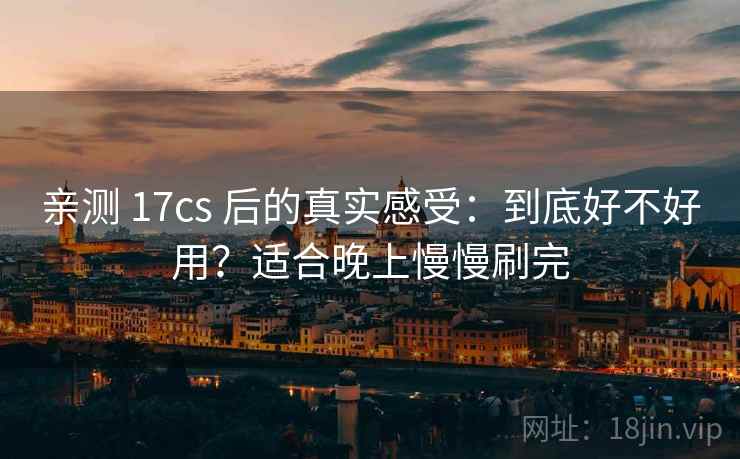 亲测 17cs 后的真实感受：到底好不好用？适合晚上慢慢刷完