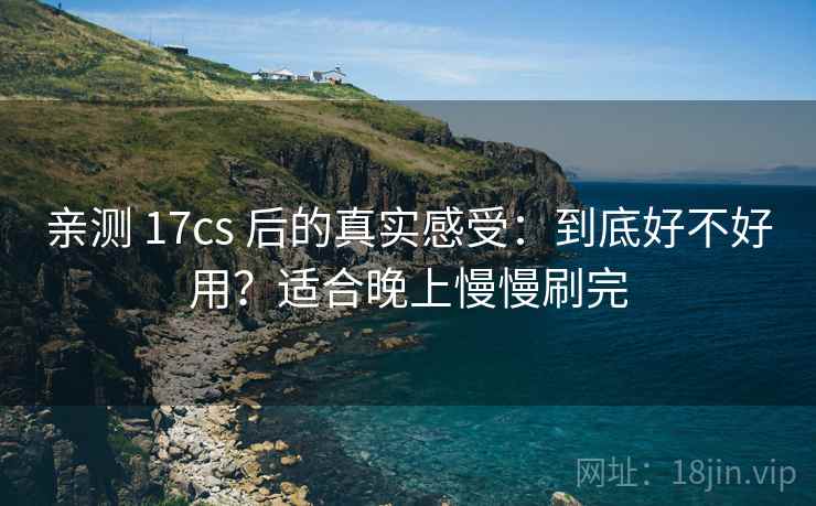亲测 17cs 后的真实感受：到底好不好用？适合晚上慢慢刷完