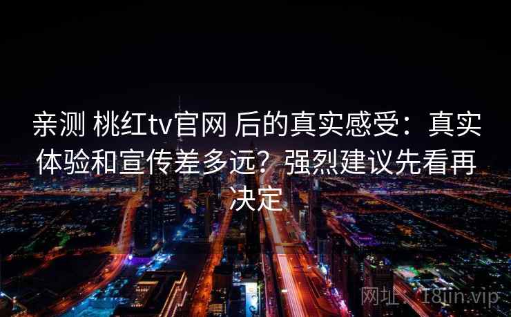 亲测 桃红tv官网 后的真实感受：真实体验和宣传差多远？强烈建议先看再决定