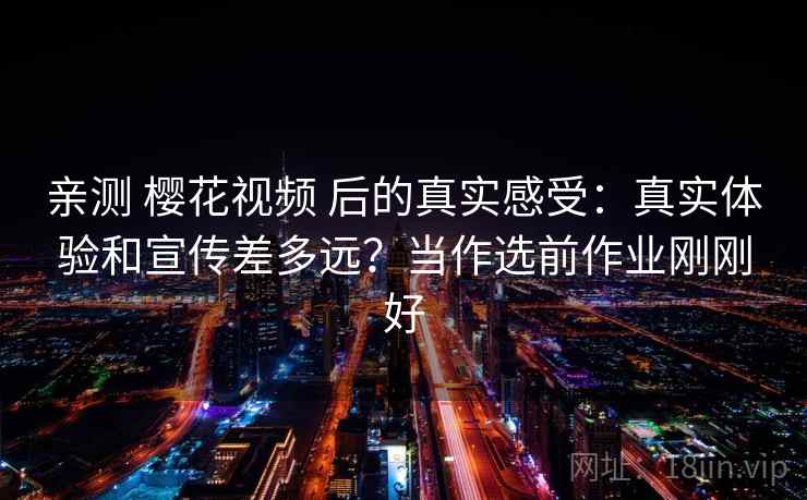 亲测 樱花视频 后的真实感受：真实体验和宣传差多远？当作选前作业刚刚好