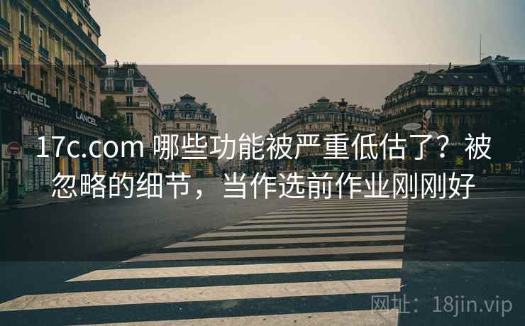 17c.com 哪些功能被严重低估了？被忽略的细节，当作选前作业刚刚好