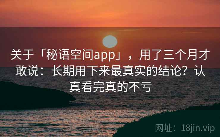 关于「秘语空间app」，用了三个月才敢说：长期用下来最真实的结论？认真看完真的不亏