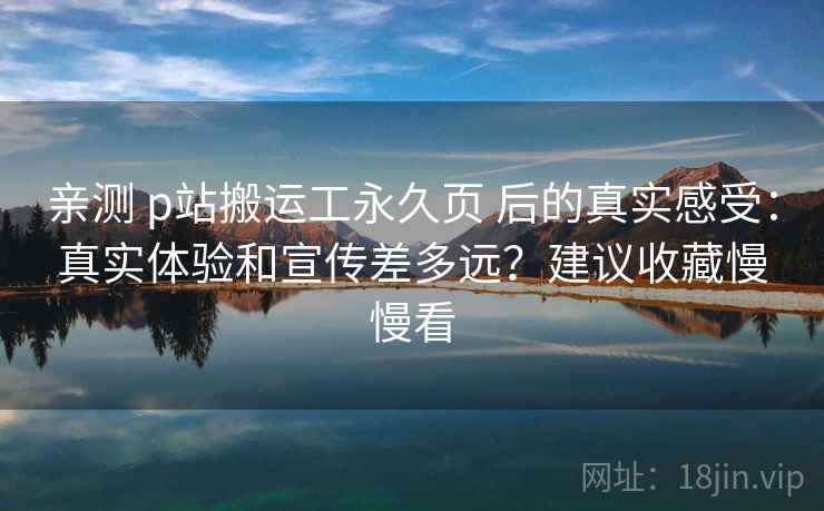 亲测 p站搬运工永久页 后的真实感受：真实体验和宣传差多远？建议收藏慢慢看