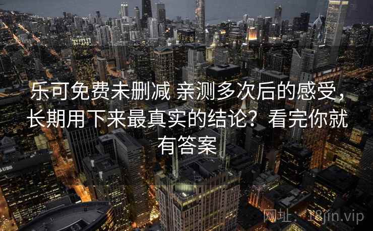 乐可免费未删减 亲测多次后的感受，长期用下来最真实的结论？看完你就有答案