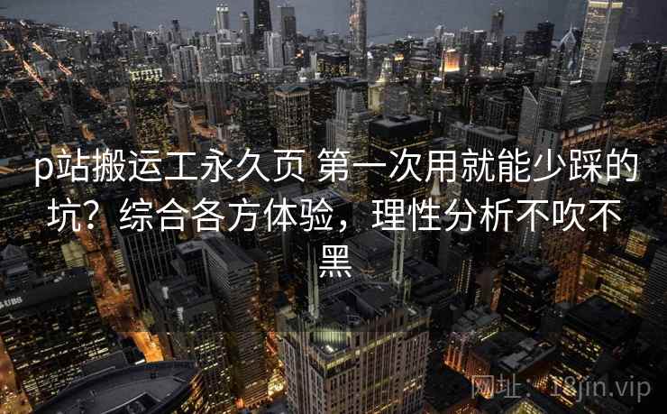 p站搬运工永久页 第一次用就能少踩的坑？综合各方体验，理性分析不吹不黑