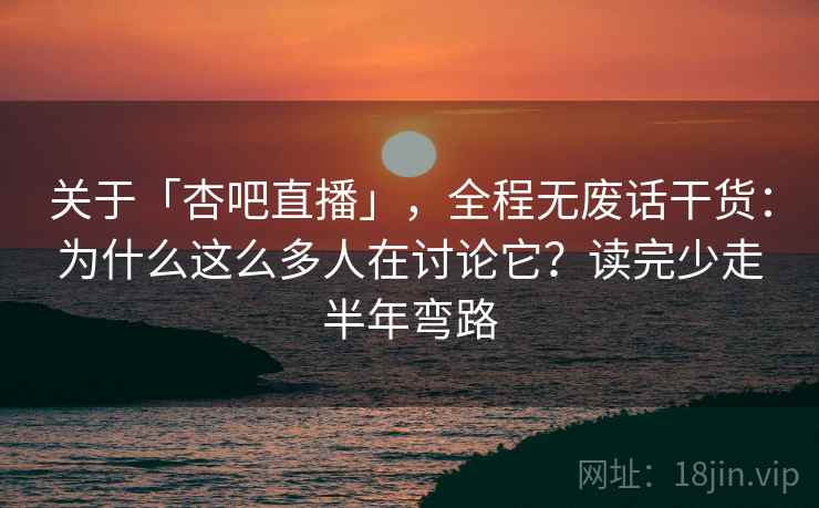 关于「杏吧直播」，全程无废话干货：为什么这么多人在讨论它？读完少走半年弯路