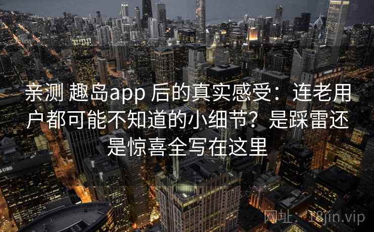 亲测 趣岛app 后的真实感受：连老用户都可能不知道的小细节？是踩雷还是惊喜全写在这里