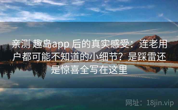 亲测 趣岛app 后的真实感受：连老用户都可能不知道的小细节？是踩雷还是惊喜全写在这里