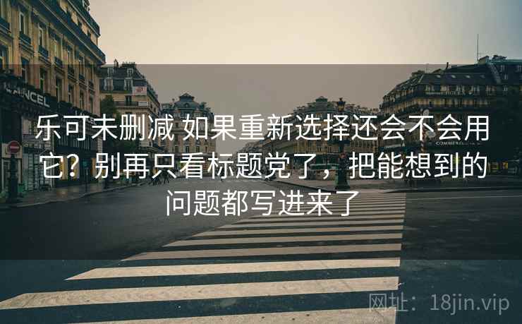 乐可未删减 如果重新选择还会不会用它？别再只看标题党了，把能想到的问题都写进来了