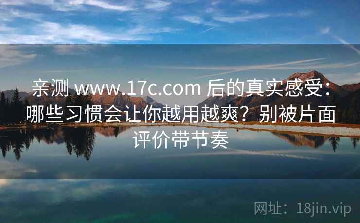 亲测 www.17c.com 后的真实感受：哪些习惯会让你越用越爽？别被片面评价带节奏