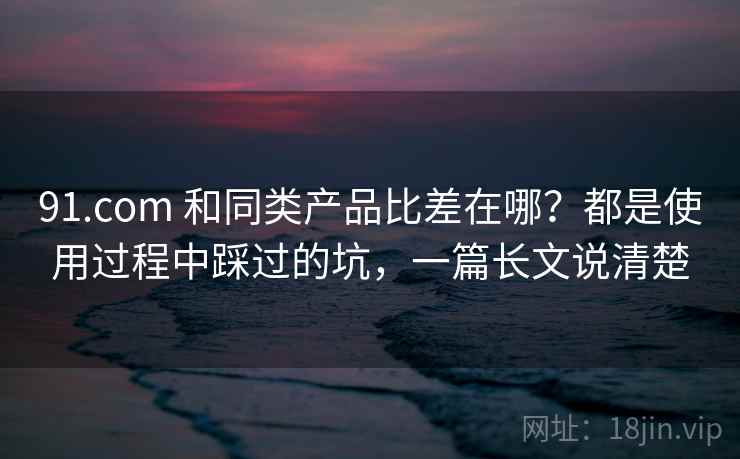 91.com 和同类产品比差在哪？都是使用过程中踩过的坑，一篇长文说清楚