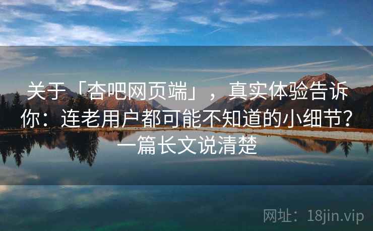 关于「杏吧网页端」，真实体验告诉你：连老用户都可能不知道的小细节？一篇长文说清楚