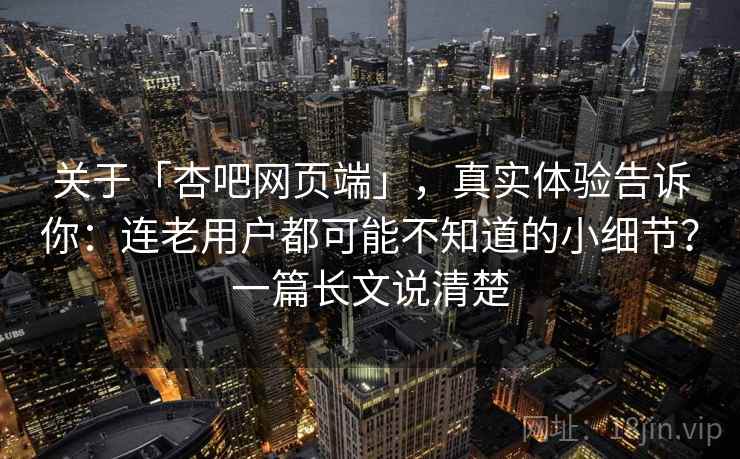 关于「杏吧网页端」，真实体验告诉你：连老用户都可能不知道的小细节？一篇长文说清楚