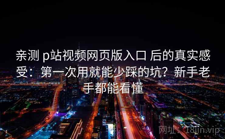 亲测 p站视频网页版入口 后的真实感受：第一次用就能少踩的坑？新手老手都能看懂