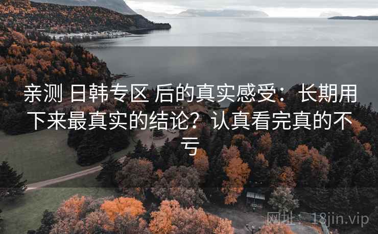 亲测 日韩专区 后的真实感受：长期用下来最真实的结论？认真看完真的不亏