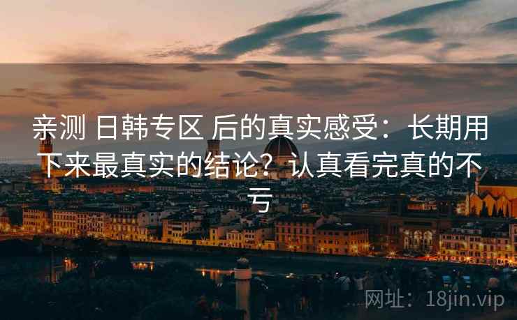 亲测 日韩专区 后的真实感受：长期用下来最真实的结论？认真看完真的不亏