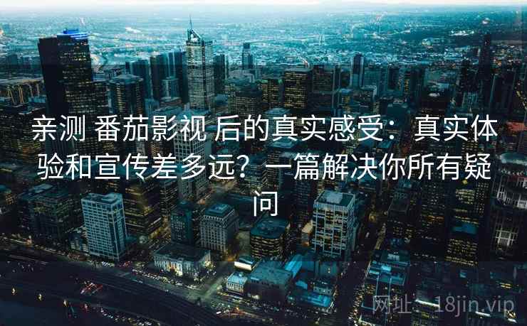亲测 番茄影视 后的真实感受：真实体验和宣传差多远？一篇解决你所有疑问