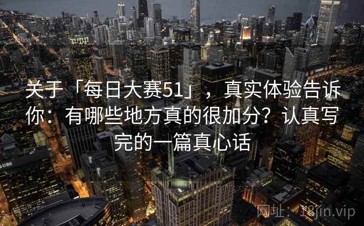关于「每日大赛51」，真实体验告诉你：有哪些地方真的很加分？认真写完的一篇真心话