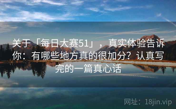 关于「每日大赛51」，真实体验告诉你：有哪些地方真的很加分？认真写完的一篇真心话