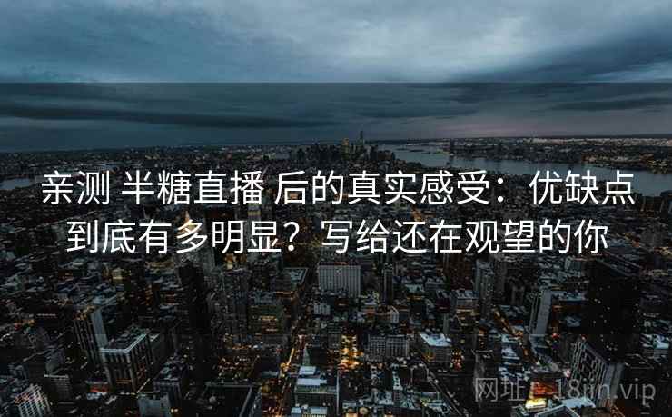 亲测 半糖直播 后的真实感受:优缺点到底有多明显?写给还在观望的你 亲测 半糖直播 后的真实感受:优缺点到底有多明显?写给还在观望的你