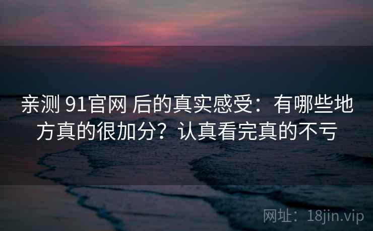 亲测 91官网 后的真实感受：有哪些地方真的很加分？认真看完真的不亏