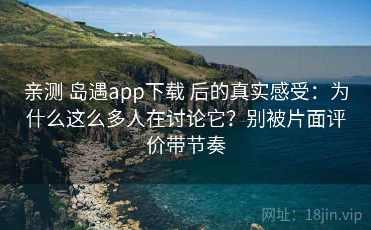 亲测 岛遇app下载 后的真实感受：为什么这么多人在讨论它？别被片面评价带节奏