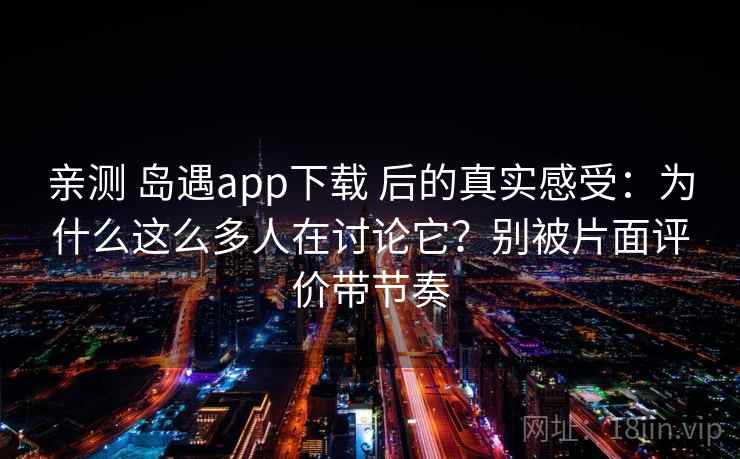 亲测 岛遇app下载 后的真实感受：为什么这么多人在讨论它？别被片面评价带节奏