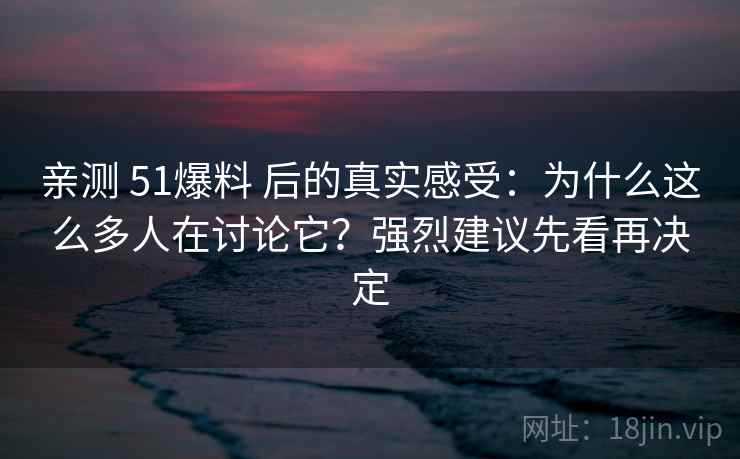 亲测 51爆料 后的真实感受：为什么这么多人在讨论它？强烈建议先看再决定