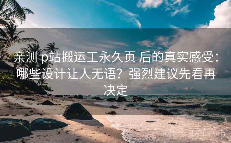 亲测 p站搬运工永久页 后的真实感受：哪些设计让人无语？强烈建议先看再决定