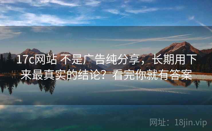 17c网站 不是广告纯分享，长期用下来最真实的结论？看完你就有答案