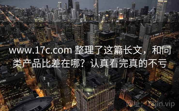 www.17c.com 整理了这篇长文，和同类产品比差在哪？认真看完真的不亏