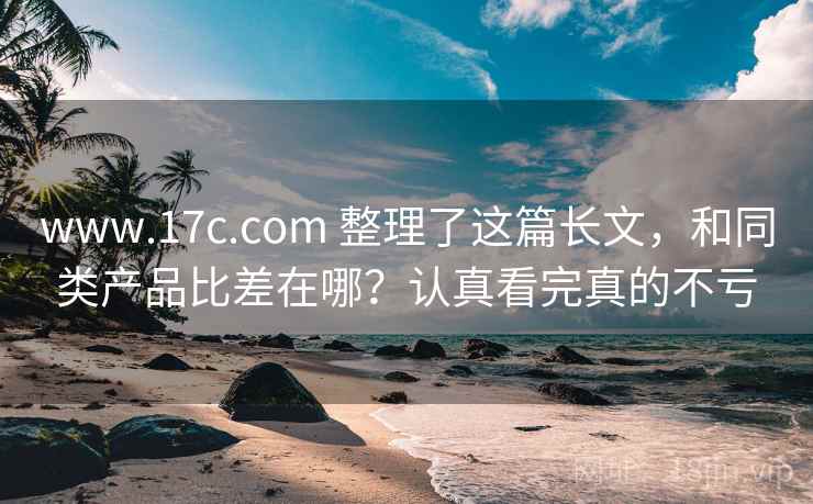 www.17c.com 整理了这篇长文，和同类产品比差在哪？认真看完真的不亏